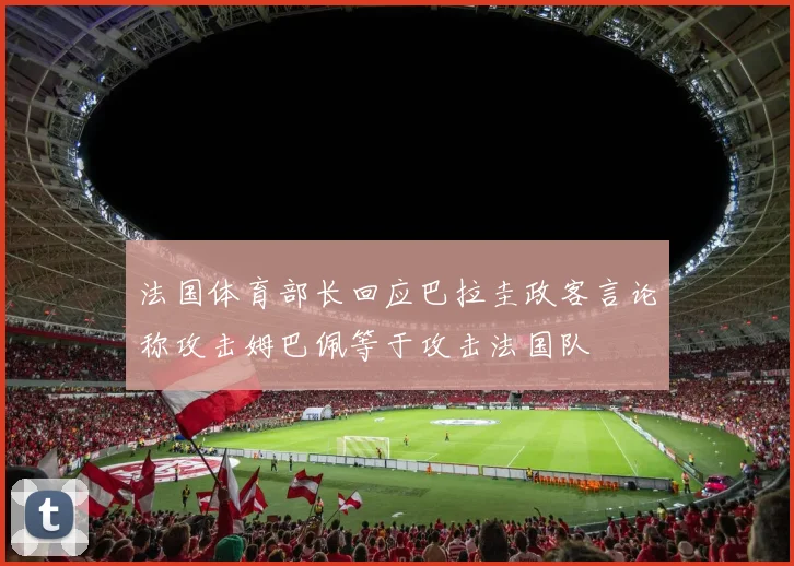 法国体育部长回应巴拉圭政客言论称攻击姆巴佩等于攻击法国队