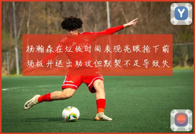 杨瀚森在垃圾时间表现亮眼抢下前场板并送出助攻但默契不足导致失误
