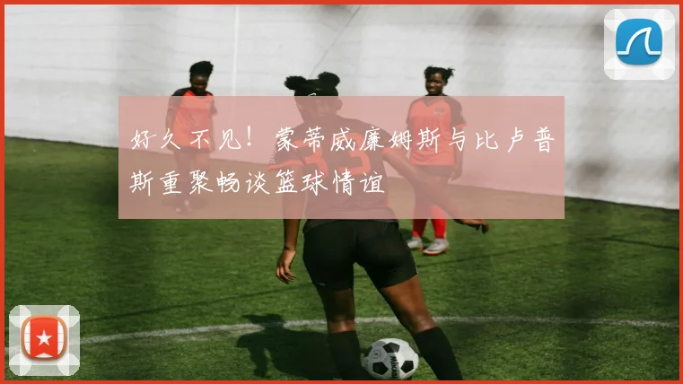 好久不见！蒙蒂威廉姆斯与比卢普斯重聚畅谈篮球情谊