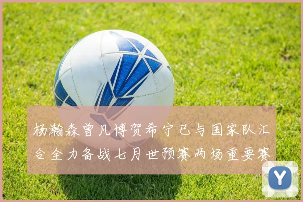 杨瀚森曾凡博贺希宁已与国家队汇合全力备战七月世预赛两场重要赛事