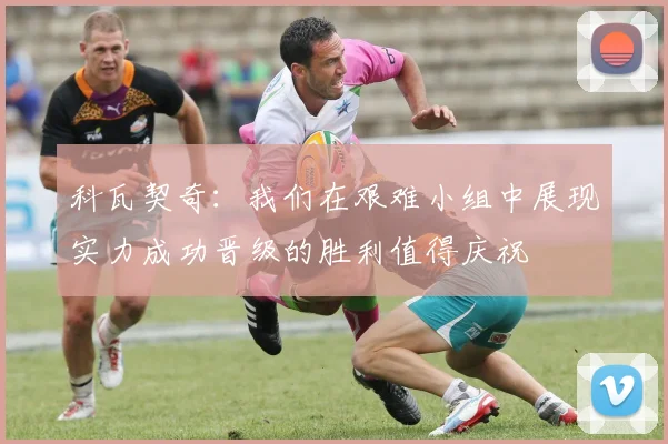 科瓦契奇：我们在艰难小组中展现实力成功晋级的胜利值得庆祝