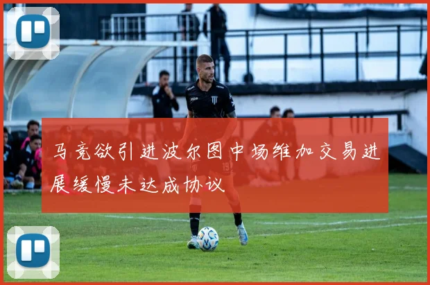 马竞欲引进波尔图中场维加交易进展缓慢未达成协议