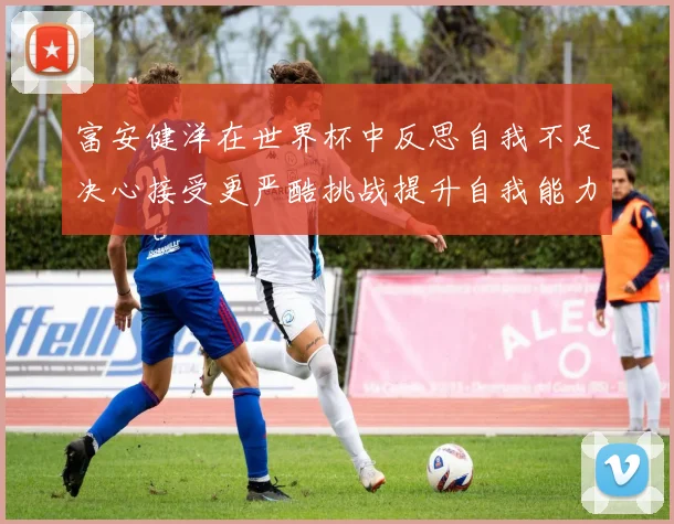 富安健洋在世界杯中反思自我不足决心接受更严酷挑战提升自我能力