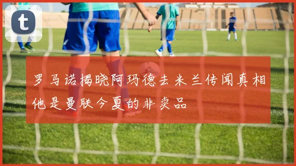 罗马诺揭晓阿玛德去米兰传闻真相他是曼联今夏的非卖品