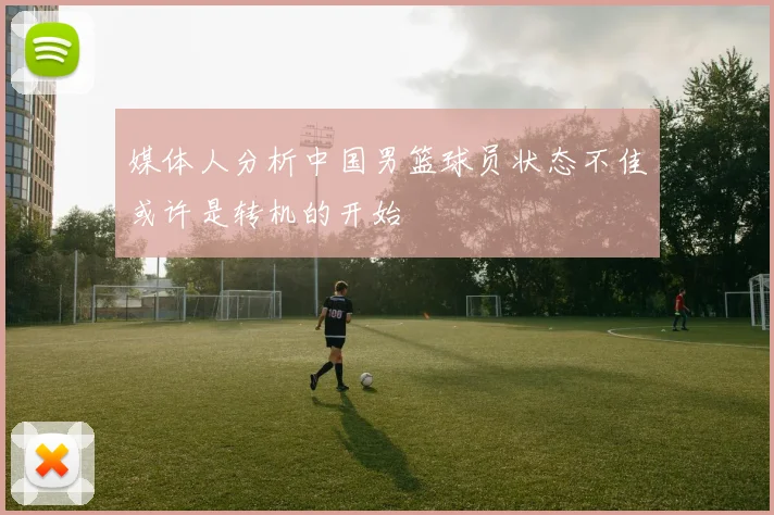 媒体人分析中国男篮球员状态不佳或许是转机的开始