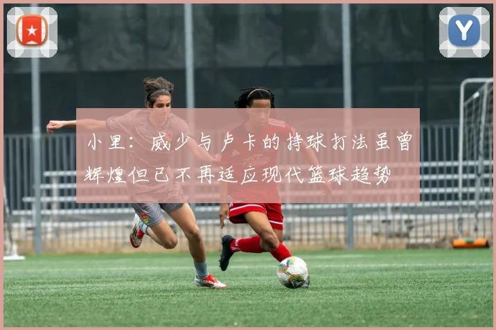 小里：威少与卢卡的持球打法虽曾辉煌但已不再适应现代篮球趋势