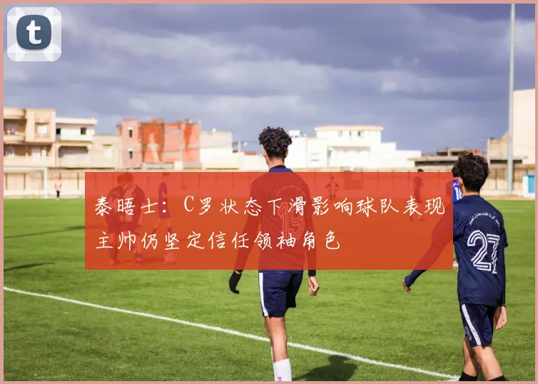 泰晤士：C罗状态下滑影响球队表现主帅仍坚定信任领袖角色