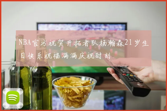 NBA官方祝贺开拓者队杨瀚森21岁生日快乐祝福满满庆祝时刻
