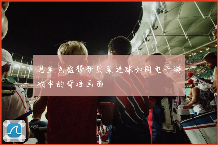 恩里克盛赞登贝莱进球如同电子游戏中的奇迹画面