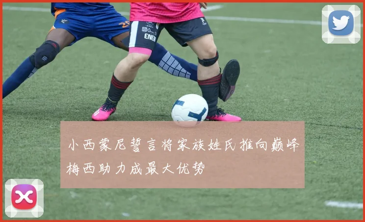 小西蒙尼誓言将家族姓氏推向巅峰梅西助力成最大优势