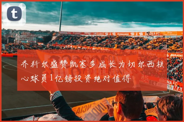 乔科尔盛赞凯塞多成长为切尔西核心球员1亿镑投资绝对值得