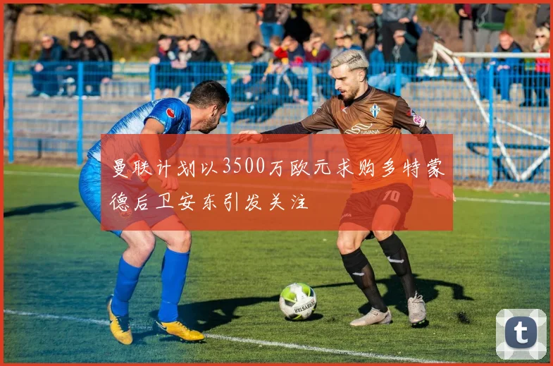 曼联计划以3500万欧元求购多特蒙德后卫安东引发关注