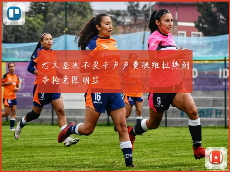 尤文坚决不卖卡卢卢曼联维拉热刺争抢意图明显