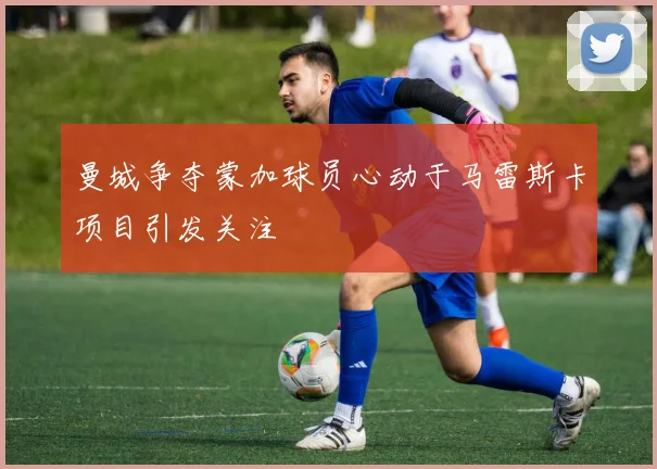 曼城争夺蒙加球员心动于马雷斯卡项目引发关注