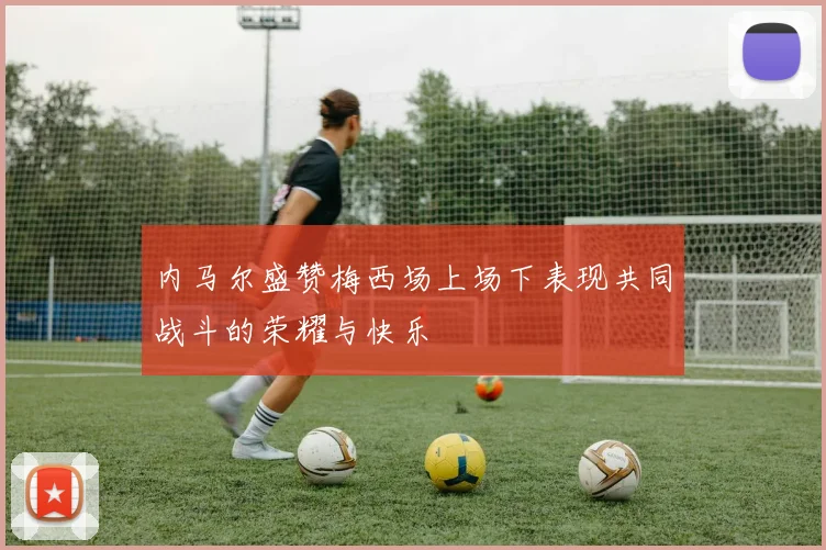 内马尔盛赞梅西场上场下表现共同战斗的荣耀与快乐