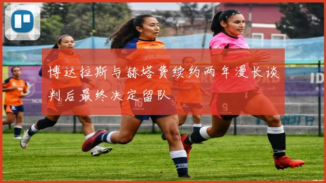 博达拉斯与赫塔费续约两年漫长谈判后最终决定留队