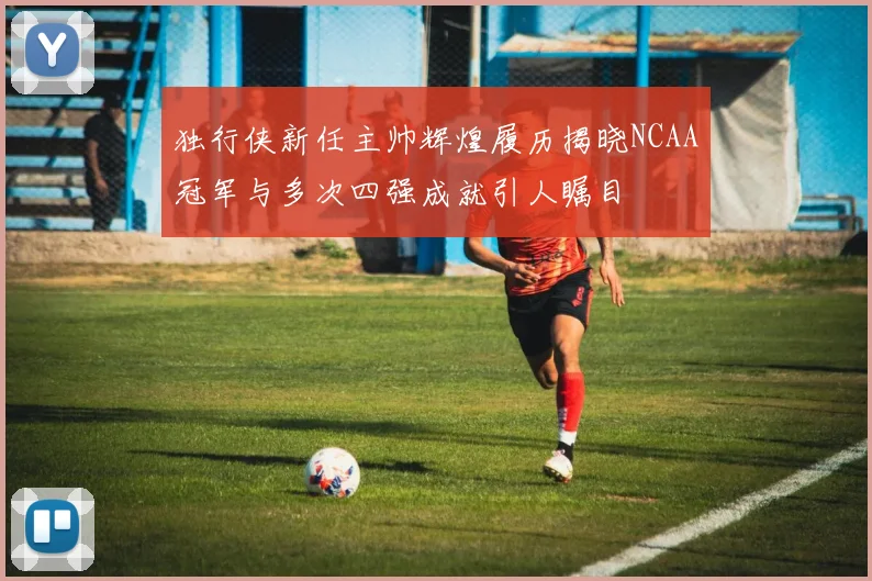 独行侠新任主帅辉煌履历揭晓NCAA冠军与多次四强成就引人瞩目