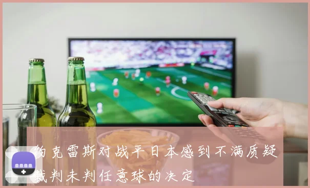 约克雷斯对战平日本感到不满质疑裁判未判任意球的决定